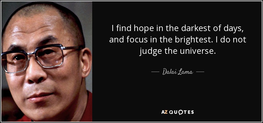 I find hope in the darkest of days, and focus in the brightest. I do not judge the universe. - Dalai Lama