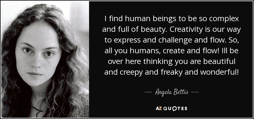 I find human beings to be so complex and full of beauty. Creativity is our way to express and challenge and flow. So, all you humans, create and flow! Ill be over here thinking you are beautiful and creepy and freaky and wonderful! - Angela Bettis