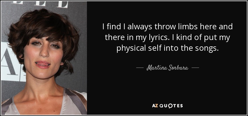 I find I always throw limbs here and there in my lyrics. I kind of put my physical self into the songs. - Martina Sorbara