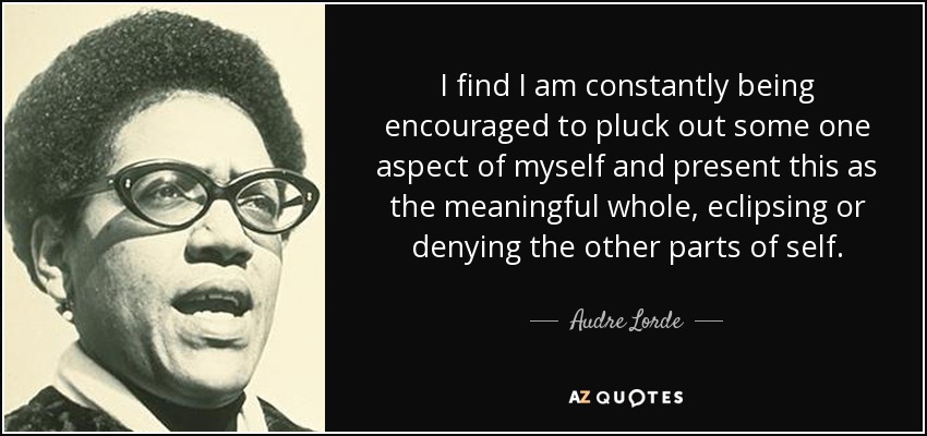 I find I am constantly being encouraged to pluck out some one aspect of myself and present this as the meaningful whole, eclipsing or denying the other parts of self. - Audre Lorde