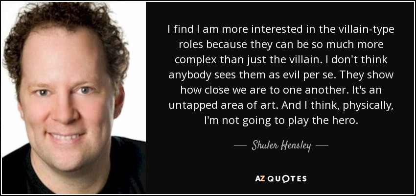 I find I am more interested in the villain-type roles because they can be so much more complex than just the villain. I don't think anybody sees them as evil per se. They show how close we are to one another. It's an untapped area of art. And I think, physically, I'm not going to play the hero. - Shuler Hensley