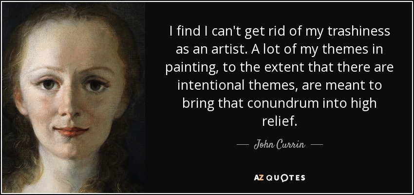 I find I can't get rid of my trashiness as an artist. A lot of my themes in painting, to the extent that there are intentional themes, are meant to bring that conundrum into high relief. - John Currin