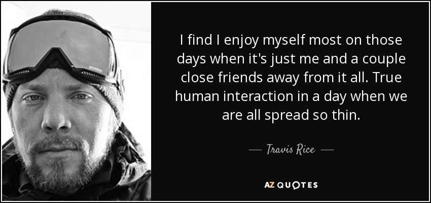 I find I enjoy myself most on those days when it's just me and a couple close friends away from it all. True human interaction in a day when we are all spread so thin. - Travis Rice