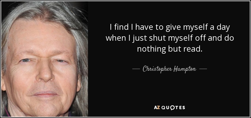 I find I have to give myself a day when I just shut myself off and do nothing but read. - Christopher Hampton
