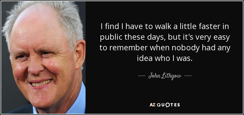 I find I have to walk a little faster in public these days, but it's very easy to remember when nobody had any idea who I was. - John Lithgow