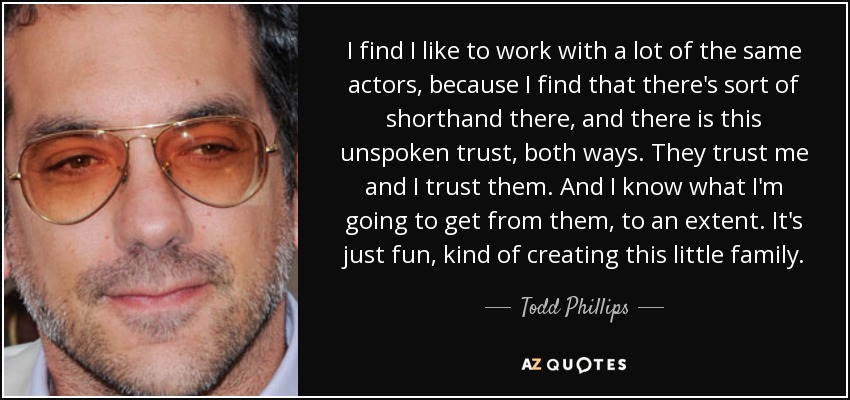 I find I like to work with a lot of the same actors, because I find that there's sort of shorthand there, and there is this unspoken trust, both ways. They trust me and I trust them. And I know what I'm going to get from them, to an extent. It's just fun, kind of creating this little family. - Todd Phillips