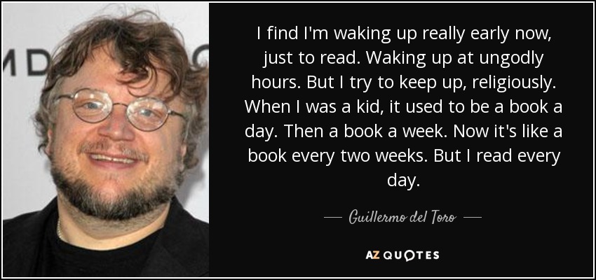 I find I'm waking up really early now, just to read. Waking up at ungodly hours. But I try to keep up, religiously. When I was a kid, it used to be a book a day. Then a book a week. Now it's like a book every two weeks. But I read every day. - Guillermo del Toro