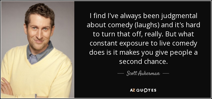 I find I've always been judgmental about comedy (laughs) and it's hard to turn that off, really. But what constant exposure to live comedy does is it makes you give people a second chance. - Scott Aukerman