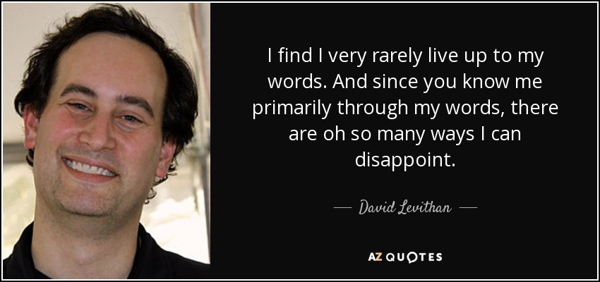 I find I very rarely live up to my words. And since you know me primarily through my words, there are oh so many ways I can disappoint. - David Levithan