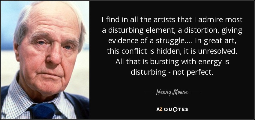 I find in all the artists that I admire most a disturbing element, a distortion, giving evidence of a struggle . . . . In great art, this conflict is hidden, it is unresolved. All that is bursting with energy is disturbing - not perfect. - Henry Moore