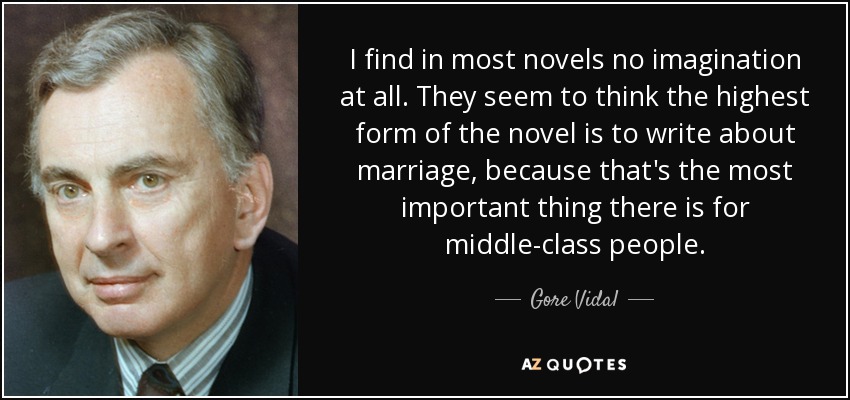 I find in most novels no imagination at all. They seem to think the highest form of the novel is to write about marriage, because that's the most important thing there is for middle-class people. - Gore Vidal