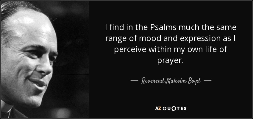 I find in the Psalms much the same range of mood and expression as I perceive within my own life of prayer. - Reverend Malcolm Boyd