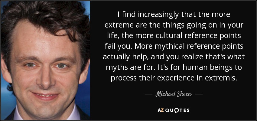 I find increasingly that the more extreme are the things going on in your life, the more cultural reference points fail you. More mythical reference points actually help, and you realize that's what myths are for. It's for human beings to process their experience in extremis. - Michael Sheen