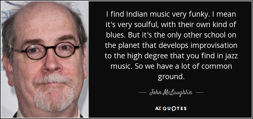 I find Indian music very funky. I mean it's very soulful, with their own kind of blues. But it's the only other school on the planet that develops improvisation to the high degree that you find in jazz music. So we have a lot of common ground. - John McLaughlin
