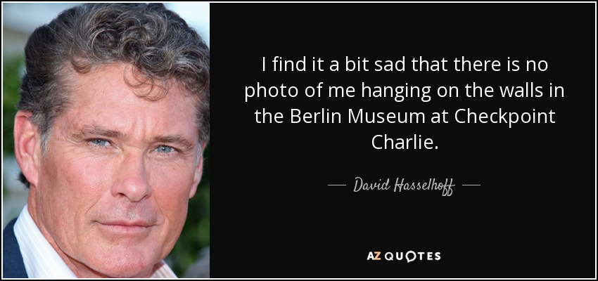 I find it a bit sad that there is no photo of me hanging on the walls in the Berlin Museum at Checkpoint Charlie. - David Hasselhoff
