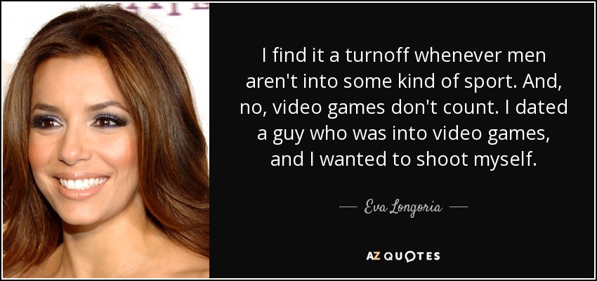 I find it a turnoff whenever men aren't into some kind of sport. And, no, video games don't count. I dated a guy who was into video games, and I wanted to shoot myself. - Eva Longoria