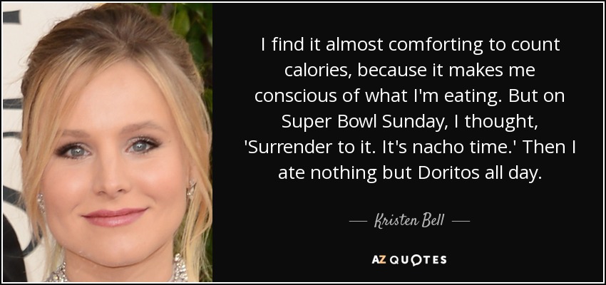 I find it almost comforting to count calories, because it makes me conscious of what I'm eating. But on Super Bowl Sunday, I thought, 'Surrender to it. It's nacho time.' Then I ate nothing but Doritos all day. - Kristen Bell