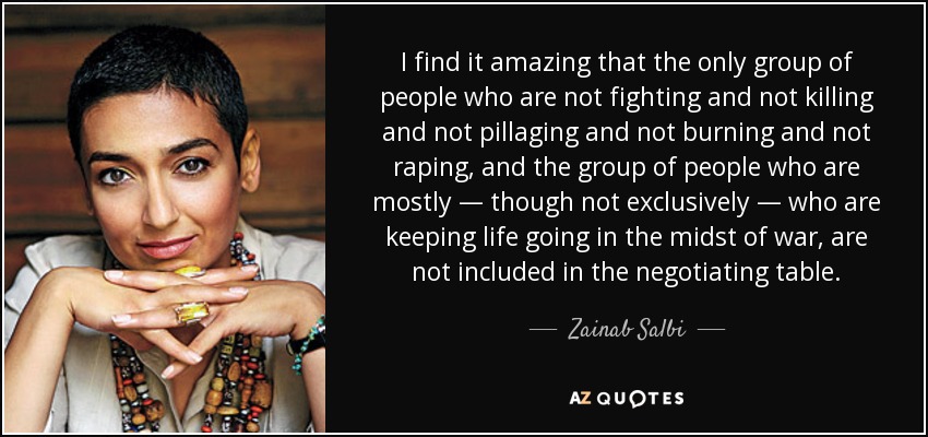 I find it amazing that the only group of people who are not fighting and not killing and not pillaging and not burning and not raping, and the group of people who are mostly — though not exclusively — who are keeping life going in the midst of war, are not included in the negotiating table. - Zainab Salbi