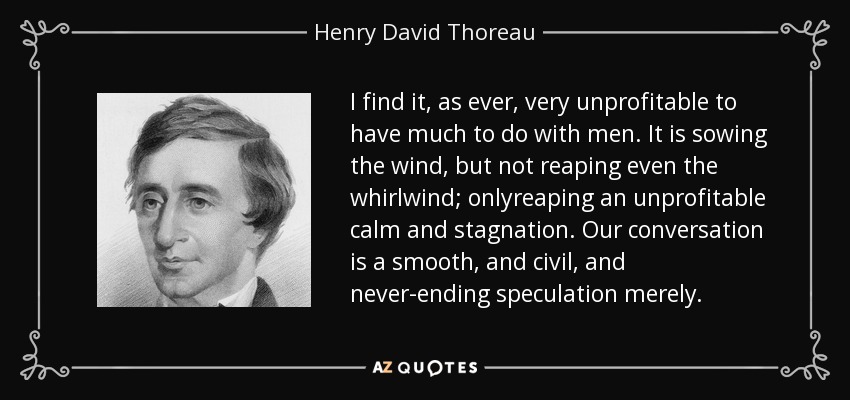 I find it, as ever, very unprofitable to have much to do with men. It is sowing the wind, but not reaping even the whirlwind; onlyreaping an unprofitable calm and stagnation. Our conversation is a smooth, and civil, and never-ending speculation merely. - Henry David Thoreau