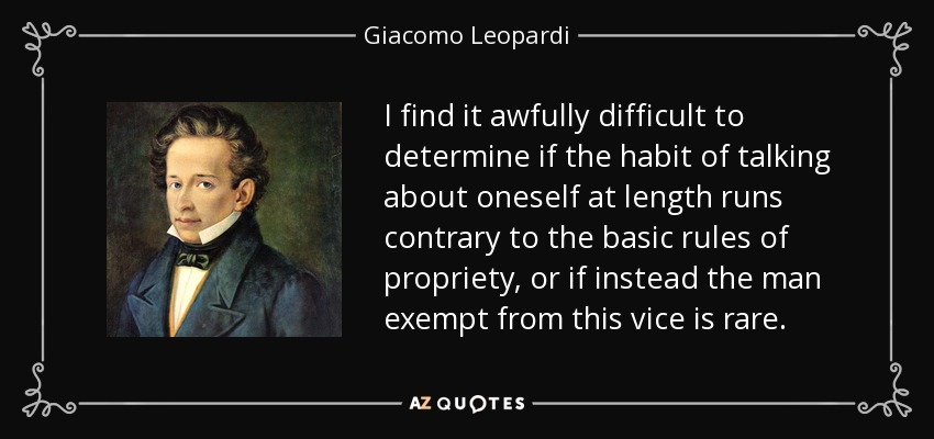 I find it awfully difficult to determine if the habit of talking about oneself at length runs contrary to the basic rules of propriety, or if instead the man exempt from this vice is rare. - Giacomo Leopardi