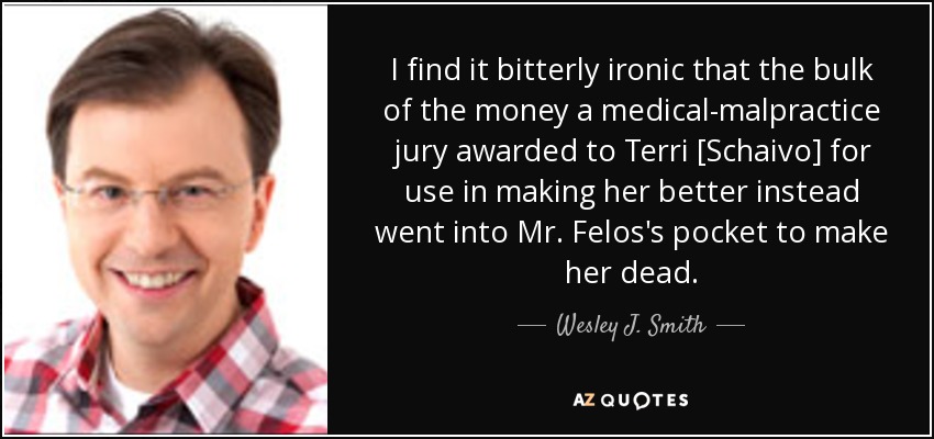 I find it bitterly ironic that the bulk of the money a medical-malpractice jury awarded to Terri [Schaivo] for use in making her better instead went into Mr. Felos's pocket to make her dead. - Wesley J. Smith