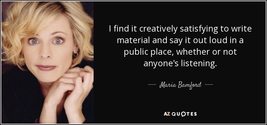 I find it creatively satisfying to write material and say it out loud in a public place, whether or not anyone's listening. - Maria Bamford