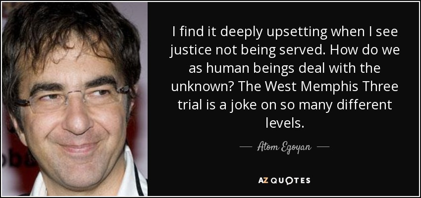I find it deeply upsetting when I see justice not being served. How do we as human beings deal with the unknown? The West Memphis Three trial is a joke on so many different levels. - Atom Egoyan