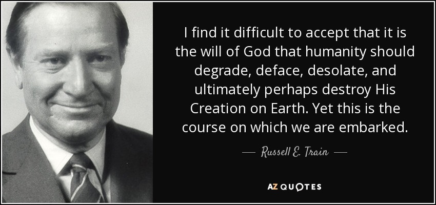 I find it difficult to accept that it is the will of God that humanity should degrade, deface, desolate, and ultimately perhaps destroy His Creation on Earth. Yet this is the course on which we are embarked. - Russell E. Train