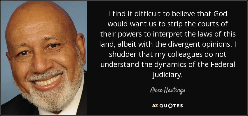 I find it difficult to believe that God would want us to strip the courts of their powers to interpret the laws of this land, albeit with the divergent opinions. I shudder that my colleagues do not understand the dynamics of the Federal judiciary. - Alcee Hastings