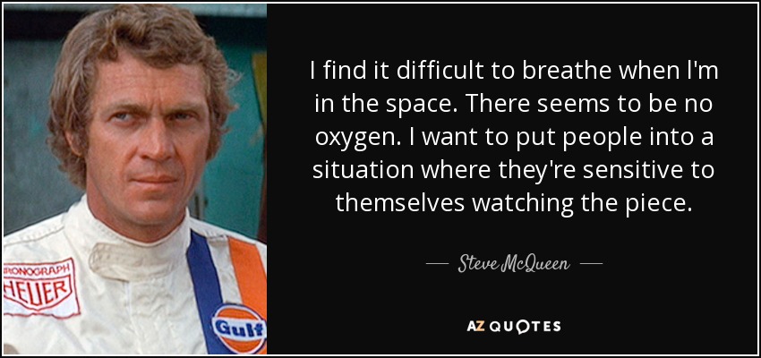 I find it difficult to breathe when l'm in the space. There seems to be no oxygen. I want to put people into a situation where they're sensitive to themselves watching the piece. - Steve McQueen