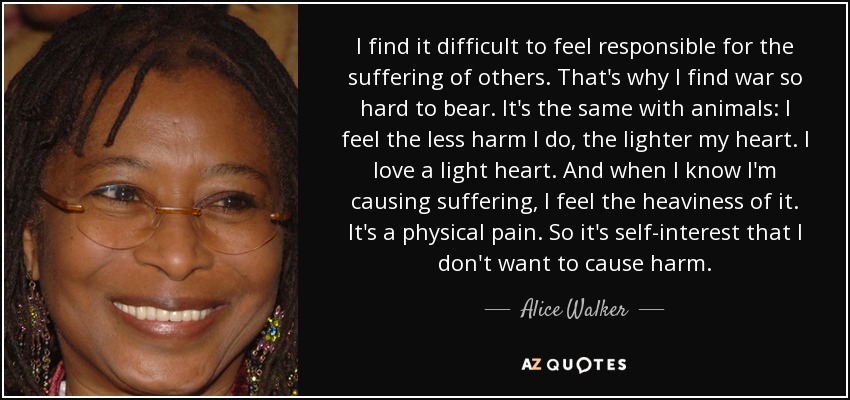 I find it difficult to feel responsible for the suffering of others. That's why I find war so hard to bear. It's the same with animals: I feel the less harm I do, the lighter my heart. I love a light heart. And when I know I'm causing suffering, I feel the heaviness of it. It's a physical pain. So it's self-interest that I don't want to cause harm. - Alice Walker