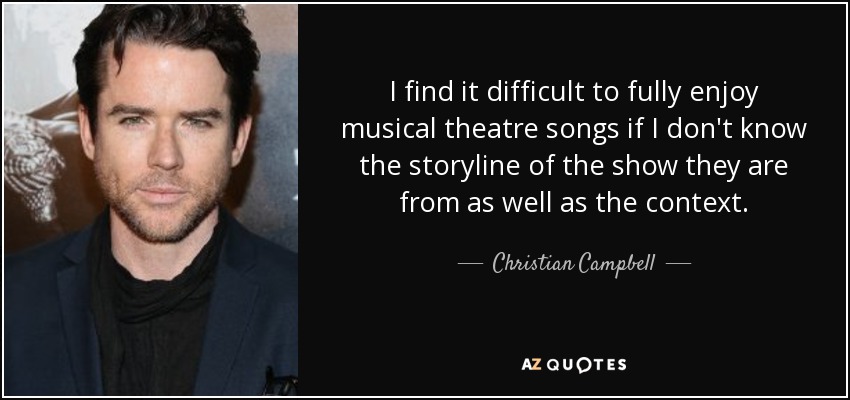 I find it difficult to fully enjoy musical theatre songs if I don't know the storyline of the show they are from as well as the context. - Christian Campbell