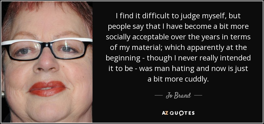 I find it difficult to judge myself, but people say that I have become a bit more socially acceptable over the years in terms of my material; which apparently at the beginning - though I never really intended it to be - was man hating and now is just a bit more cuddly. - Jo Brand