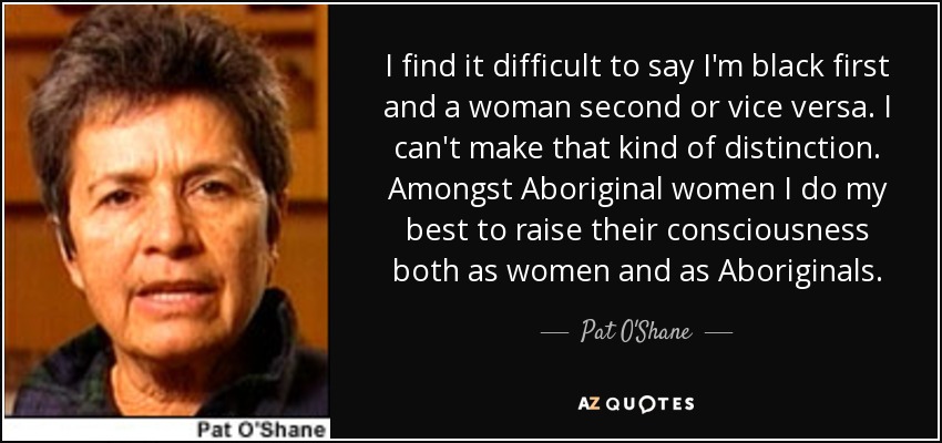 I find it difficult to say I'm black first and a woman second or vice versa. I can't make that kind of distinction. Amongst Aboriginal women I do my best to raise their consciousness both as women and as Aboriginals. - Pat O'Shane