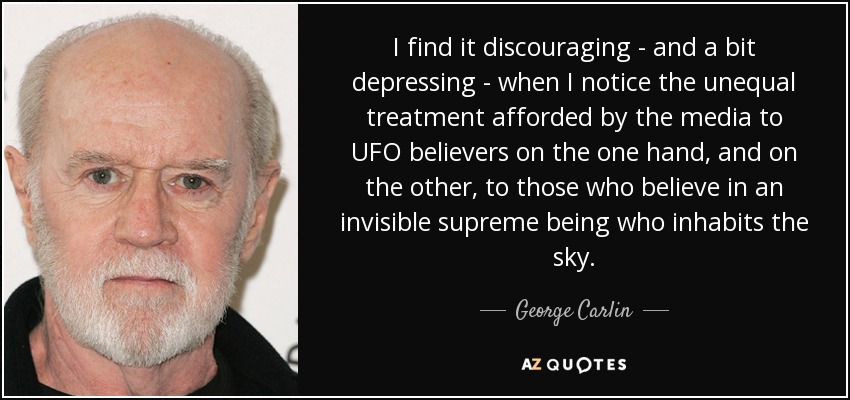 I find it discouraging - and a bit depressing - when I notice the unequal treatment afforded by the media to UFO believers on the one hand, and on the other, to those who believe in an invisible supreme being who inhabits the sky. - George Carlin