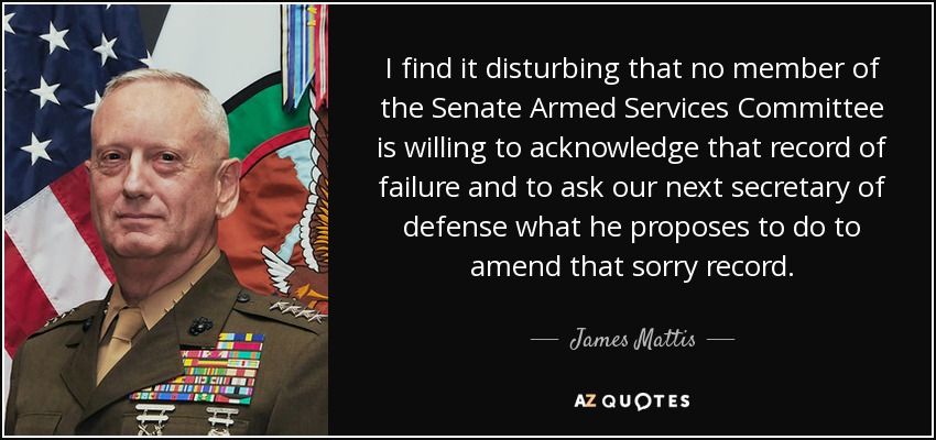 I find it disturbing that no member of the Senate Armed Services Committee is willing to acknowledge that record of failure and to ask our next secretary of defense what he proposes to do to amend that sorry record. - James Mattis