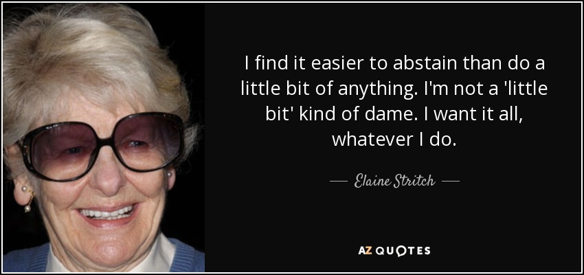 I find it easier to abstain than do a little bit of anything. I'm not a 'little bit' kind of dame. I want it all, whatever I do. - Elaine Stritch