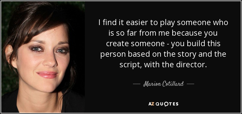 I find it easier to play someone who is so far from me because you create someone - you build this person based on the story and the script, with the director. - Marion Cotillard