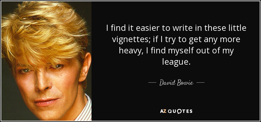 I find it easier to write in these little vignettes; if I try to get any more heavy, I find myself out of my league. - David Bowie