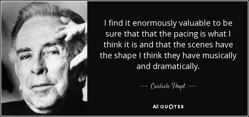 I find it enormously valuable to be sure that that the pacing is what I think it is and that the scenes have the shape I think they have musically and dramatically. - Carlisle Floyd