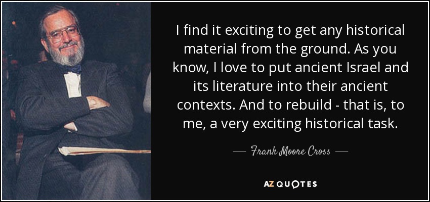 I find it exciting to get any historical material from the ground. As you know, I love to put ancient Israel and its literature into their ancient contexts. And to rebuild - that is, to me, a very exciting historical task. - Frank Moore Cross