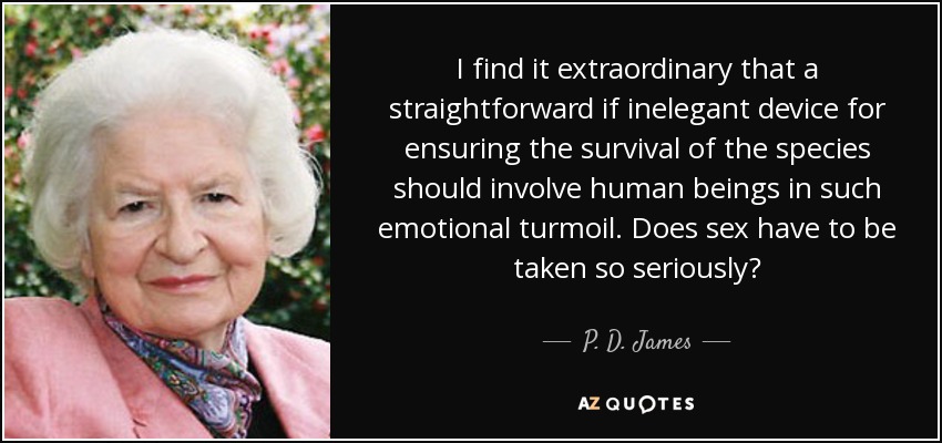 I find it extraordinary that a straightforward if inelegant device for ensuring the survival of the species should involve human beings in such emotional turmoil. Does sex have to be taken so seriously? - P. D. James