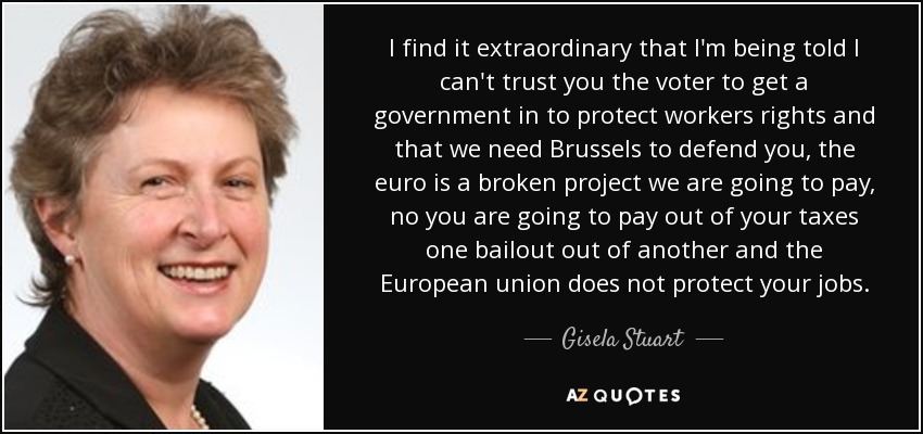 I find it extraordinary that I'm being told I can't trust you the voter to get a government in to protect workers rights and that we need Brussels to defend you, the euro is a broken project we are going to pay, no you are going to pay out of your taxes one bailout out of another and the European union does not protect your jobs. - Gisela Stuart