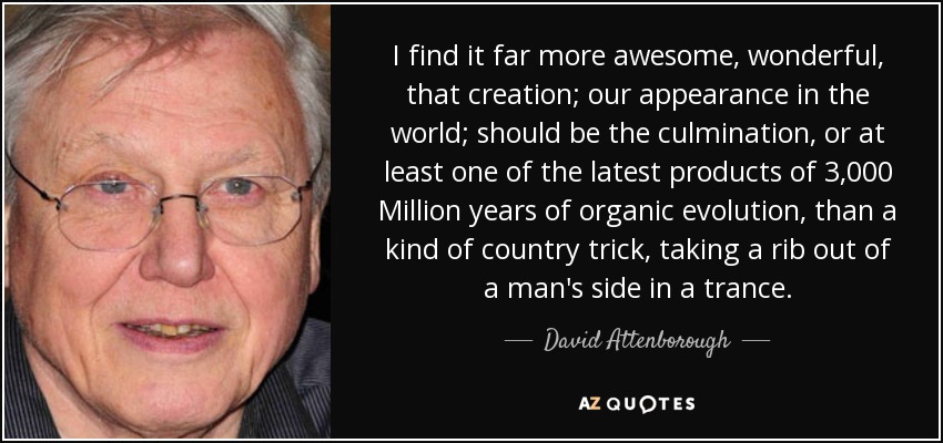 I find it far more awesome, wonderful, that creation; our appearance in the world; should be the culmination, or at least one of the latest products of 3,000 Million years of organic evolution, than a kind of country trick, taking a rib out of a man's side in a trance. - David Attenborough