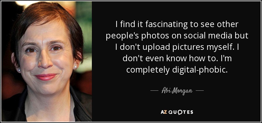 I find it fascinating to see other people's photos on social media but I don't upload pictures myself. I don't even know how to. I'm completely digital-phobic. - Abi Morgan