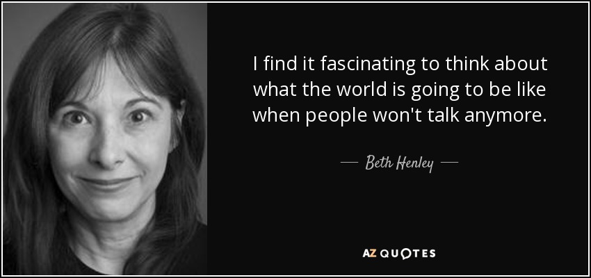 I find it fascinating to think about what the world is going to be like when people won't talk anymore. - Beth Henley