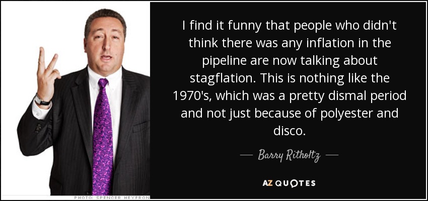 I find it funny that people who didn't think there was any inflation in the pipeline are now talking about stagflation. This is nothing like the 1970's, which was a pretty dismal period and not just because of polyester and disco. - Barry Ritholtz