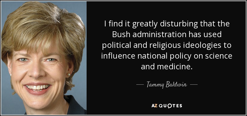 I find it greatly disturbing that the Bush administration has used political and religious ideologies to influence national policy on science and medicine. - Tammy Baldwin