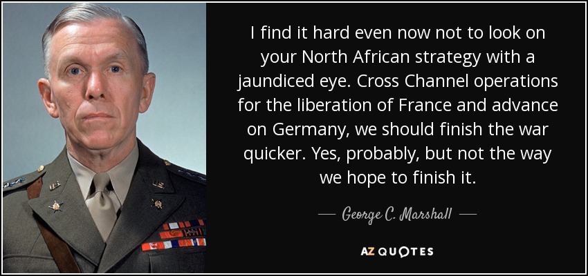 I find it hard even now not to look on your North African strategy with a jaundiced eye. Cross Channel operations for the liberation of France and advance on Germany, we should finish the war quicker. Yes, probably, but not the way we hope to finish it. - George C. Marshall