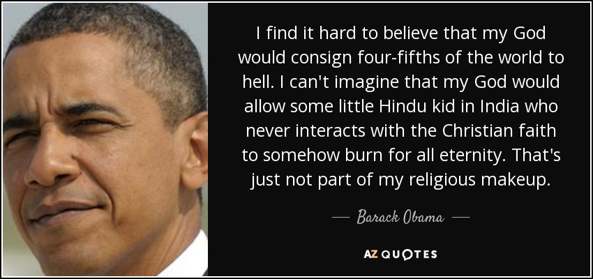 I find it hard to believe that my God would consign four-fifths of the world to hell. I can't imagine that my God would allow some little Hindu kid in India who never interacts with the Christian faith to somehow burn for all eternity. That's just not part of my religious makeup. - Barack Obama